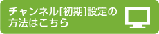 チャンネル[初期]設定の方法はこちら